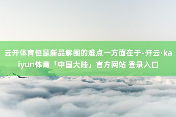 云开体育但是新品解围的难点一方面在于-开云·kaiyun体育「中国大陆」官方网站 登录入口