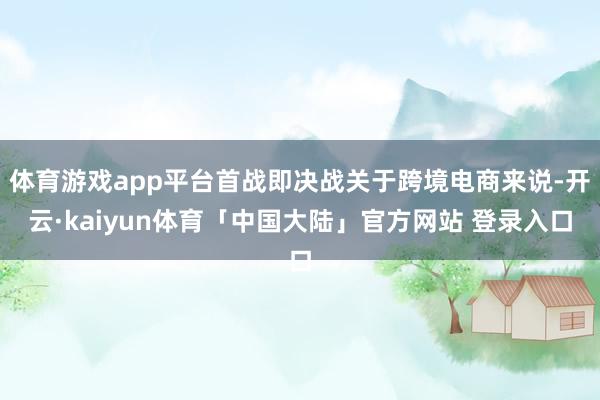体育游戏app平台首战即决战关于跨境电商来说-开云·kaiyun体育「中国大陆」官方网站 登录入口
