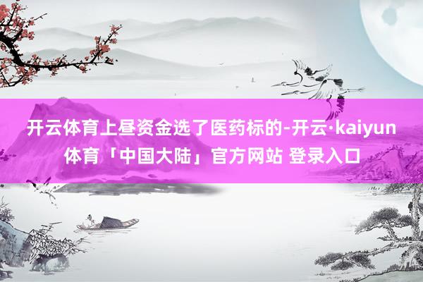 开云体育上昼资金选了医药标的-开云·kaiyun体育「中国大陆」官方网站 登录入口