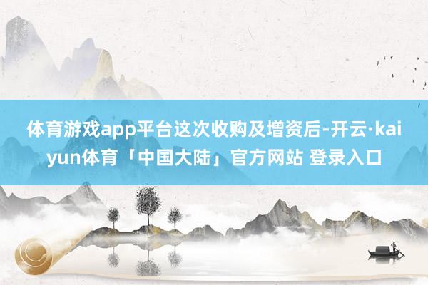 体育游戏app平台　　这次收购及增资后-开云·kaiyun体育「中国大陆」官方网站 登录入口