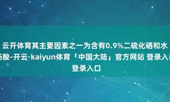云开体育其主要因素之一为含有0.9%二硫化硒和水杨酸-开云·kaiyun体育「中国大陆」官方网站 登录入口