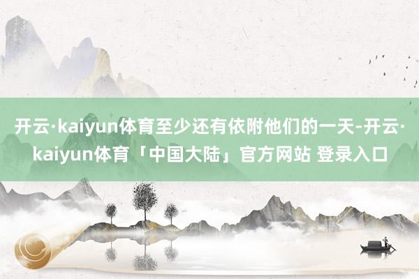 开云·kaiyun体育至少还有依附他们的一天-开云·kaiyun体育「中国大陆」官方网站 登录入口