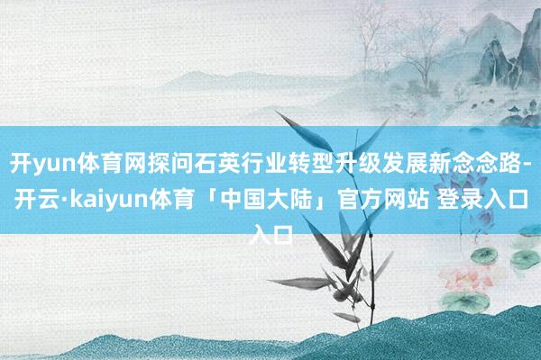 开yun体育网探问石英行业转型升级发展新念念路-开云·kaiyun体育「中国大陆」官方网站 登录入口