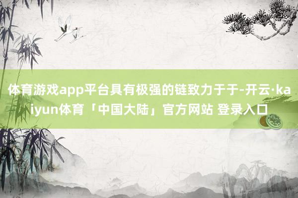 体育游戏app平台具有极强的链致力于于-开云·kaiyun体育「中国大陆」官方网站 登录入口