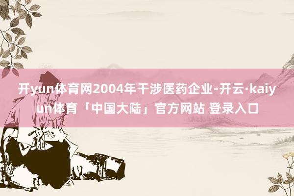 开yun体育网2004年干涉医药企业-开云·kaiyun体育「中国大陆」官方网站 登录入口