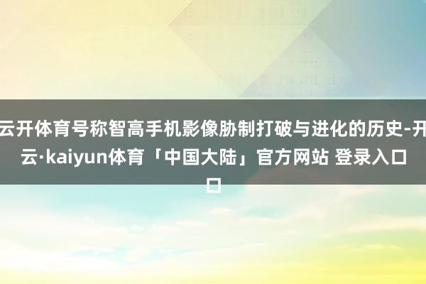云开体育号称智高手机影像胁制打破与进化的历史-开云·kaiyun体育「中国大陆」官方网站 登录入口