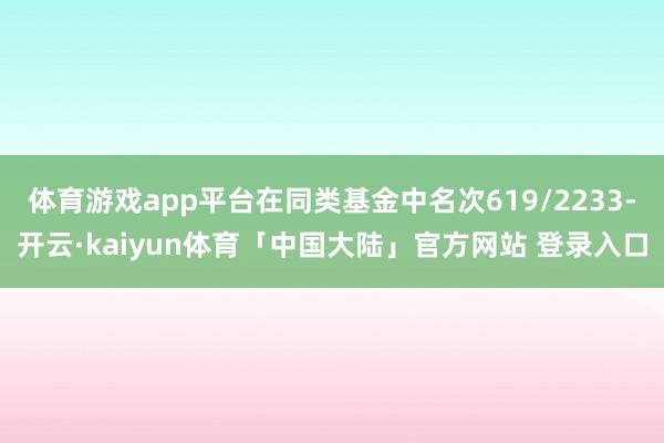 体育游戏app平台在同类基金中名次619/2233-开云·kaiyun体育「中国大陆」官方网站 登录入口