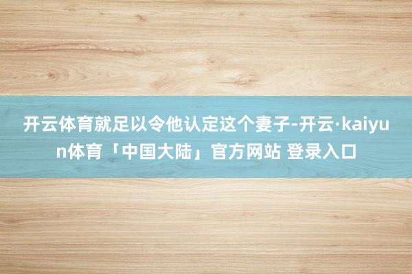 开云体育就足以令他认定这个妻子-开云·kaiyun体育「中国大陆」官方网站 登录入口