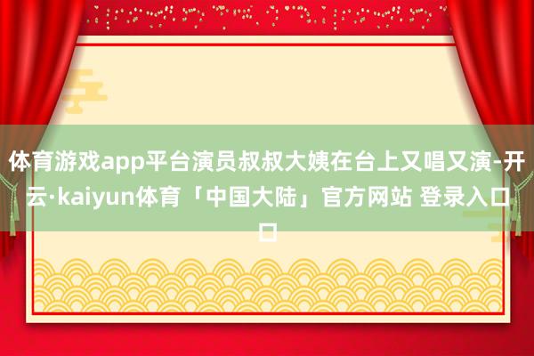 体育游戏app平台演员叔叔大姨在台上又唱又演-开云·kaiyun体育「中国大陆」官方网站 登录入口