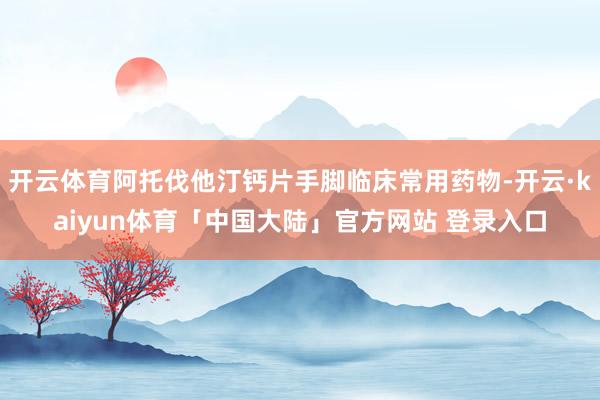开云体育阿托伐他汀钙片手脚临床常用药物-开云·kaiyun体育「中国大陆」官方网站 登录入口