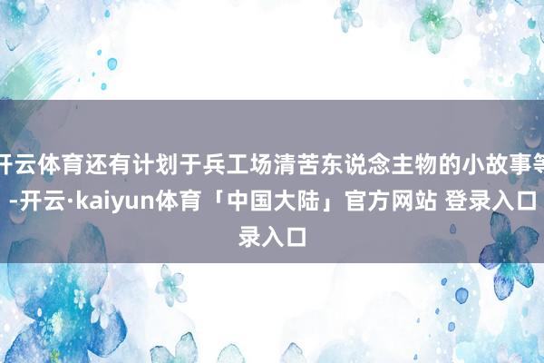 开云体育还有计划于兵工场清苦东说念主物的小故事等-开云·kaiyun体育「中国大陆」官方网站 登录入口