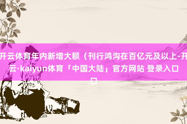 开云体育年内新增大额(刊行鸿沟在百亿元及以上-开云·kaiyun体育「中国大陆」官方网站 登录入口