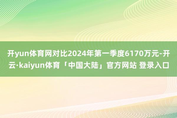 开yun体育网对比2024年第一季度6170万元-开云·kaiyun体育「中国大陆」官方网站 登录入口