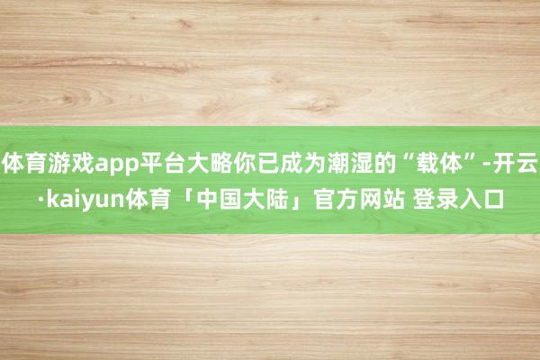 体育游戏app平台大略你已成为潮湿的“载体”-开云·kaiyun体育「中国大陆」官方网站 登录入口