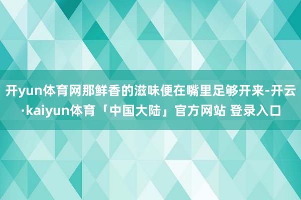 开yun体育网那鲜香的滋味便在嘴里足够开来-开云·kaiyun体育「中国大陆」官方网站 登录入口