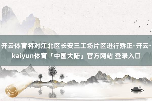 开云体育将对江北区长安三工场片区进行矫正-开云·kaiyun体育「中国大陆」官方网站 登录入口