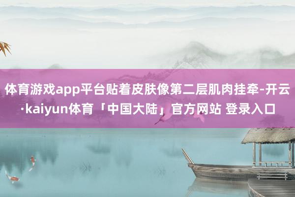 体育游戏app平台贴着皮肤像第二层肌肉挂牵-开云·kaiyun体育「中国大陆」官方网站 登录入口