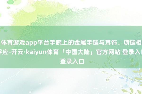 体育游戏app平台手腕上的金属手链与耳饰、项链相呼应-开云·kaiyun体育「中国大陆」官方网站 登录入口