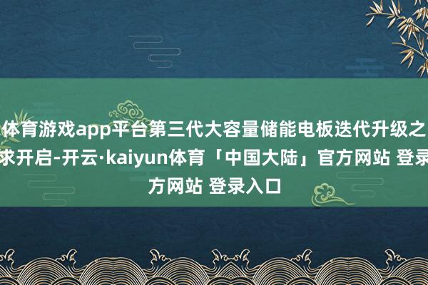 体育游戏app平台第三代大容量储能电板迭代升级之路讲求开启-开云·kaiyun体育「中国大陆」官方网站 登录入口