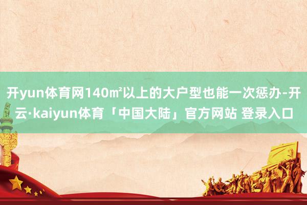 开yun体育网140㎡以上的大户型也能一次惩办-开云·kaiyun体育「中国大陆」官方网站 登录入口