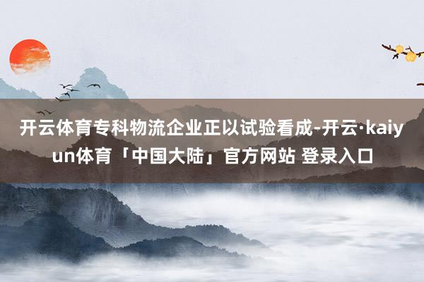 开云体育专科物流企业正以试验看成-开云·kaiyun体育「中国大陆」官方网站 登录入口