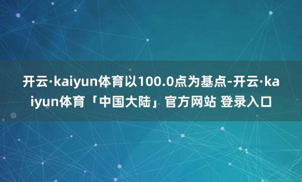 开云·kaiyun体育以100.0点为基点-开云·kaiyun体育「中国大陆」官方网站 登录入口