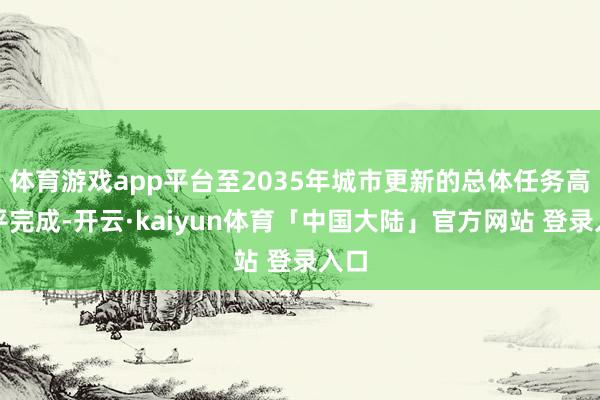 体育游戏app平台至2035年城市更新的总体任务高水平完成-开云·kaiyun体育「中国大陆」官方网站 登录入口