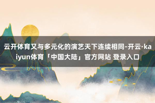 云开体育又与多元化的演艺天下连续相同-开云·kaiyun体育「中国大陆」官方网站 登录入口