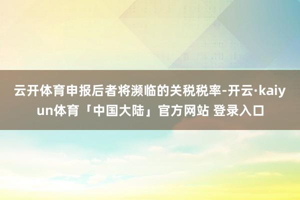 云开体育申报后者将濒临的关税税率-开云·kaiyun体育「中国大陆」官方网站 登录入口