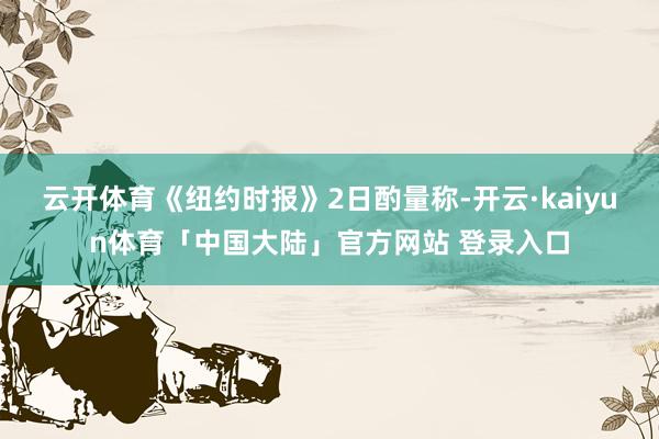 云开体育《纽约时报》2日酌量称-开云·kaiyun体育「中国大陆」官方网站 登录入口