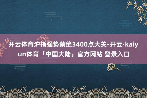 开云体育沪指强势禁绝3400点大关-开云·kaiyun体育「中国大陆」官方网站 登录入口
