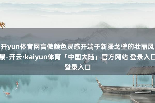 开yun体育网高傲颜色灵感开端于新疆戈壁的壮丽风景-开云·kaiyun体育「中国大陆」官方网站 登录入口