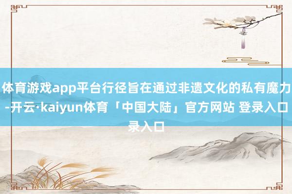 体育游戏app平台行径旨在通过非遗文化的私有魔力-开云·kaiyun体育「中国大陆」官方网站 登录入口