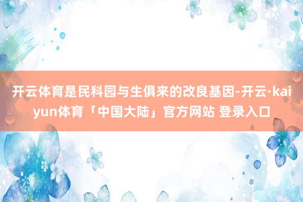 开云体育是民科园与生俱来的改良基因-开云·kaiyun体育「中国大陆」官方网站 登录入口