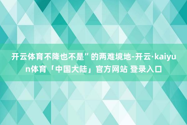开云体育不降也不是”的两难境地-开云·kaiyun体育「中国大陆」官方网站 登录入口