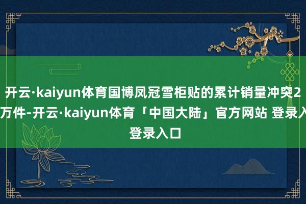 开云·kaiyun体育国博凤冠雪柜贴的累计销量冲突200万件-开云·kaiyun体育「中国大陆」官方网站 登录入口