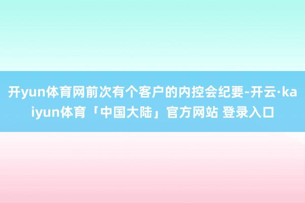 开yun体育网前次有个客户的内控会纪要-开云·kaiyun体育「中国大陆」官方网站 登录入口