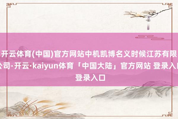 开云体育(中国)官方网站中机凯博名义时候江苏有限公司-开云·kaiyun体育「中国大陆」官方网站 登录入口