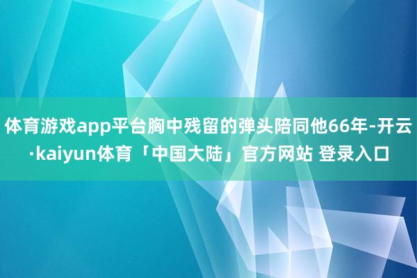 体育游戏app平台胸中残留的弹头陪同他66年-开云·kaiyun体育「中国大陆」官方网站 登录入口