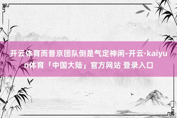 开云体育而普京团队倒是气定神闲-开云·kaiyun体育「中国大陆」官方网站 登录入口