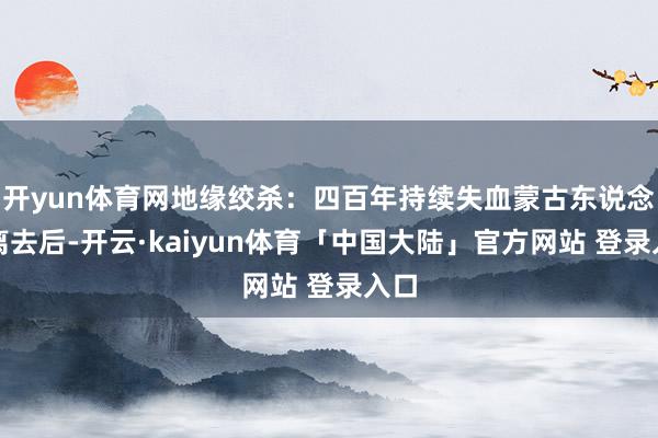 开yun体育网地缘绞杀:四百年持续失血蒙古东说念主离去后-开云·kaiyun体育「中国大陆」官方网站 登录入口