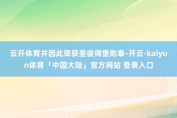 云开体育并因此荣获圣彼得堡勋章-开云·kaiyun体育「中国大陆」官方网站 登录入口
