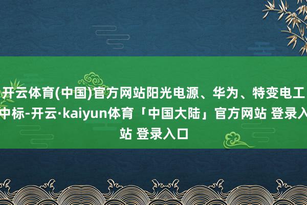开云体育(中国)官方网站阳光电源、华为、特变电工预中标-开云·kaiyun体育「中国大陆」官方网站 登录入口