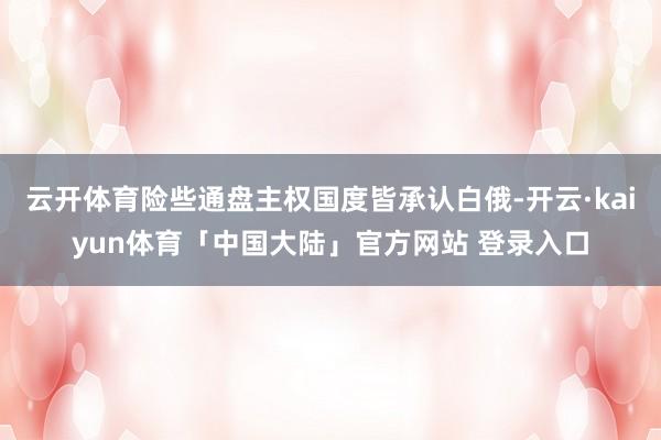 云开体育险些通盘主权国度皆承认白俄-开云·kaiyun体育「中国大陆」官方网站 登录入口