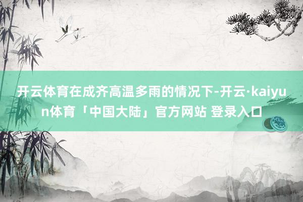 开云体育在成齐高温多雨的情况下-开云·kaiyun体育「中国大陆」官方网站 登录入口