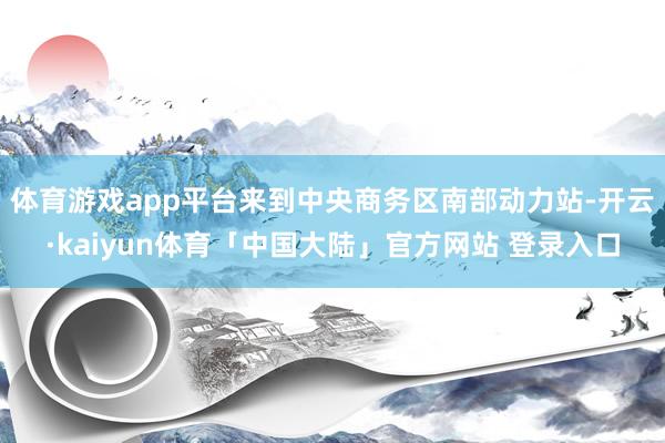 体育游戏app平台来到中央商务区南部动力站-开云·kaiyun体育「中国大陆」官方网站 登录入口