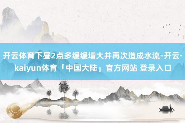 开云体育下昼2点多缓缓增大并再次造成水流-开云·kaiyun体育「中国大陆」官方网站 登录入口