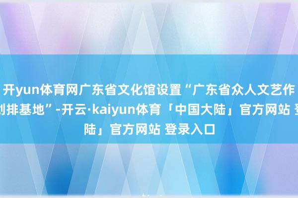 开yun体育网广东省文化馆设置“广东省众人文艺作品跳舞创排基地”-开云·kaiyun体育「中国大陆」官方网站 登录入口