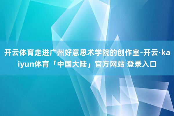 开云体育走进广州好意思术学院的创作室-开云·kaiyun体育「中国大陆」官方网站 登录入口