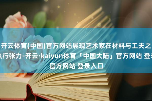 开云体育(中国)官方网站展现艺术家在材料与工夫之间的执行张力-开云·kaiyun体育「中国大陆」官方网站 登录入口
